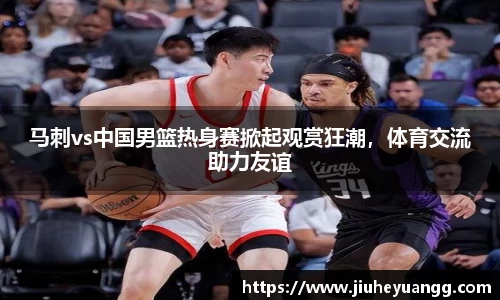 马刺vs中国男篮热身赛掀起观赏狂潮，体育交流助力友谊