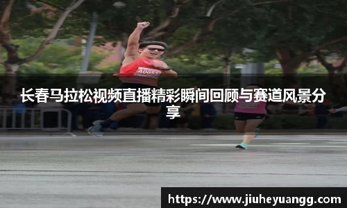 长春马拉松视频直播精彩瞬间回顾与赛道风景分享